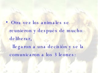 Otra vez los animales se reunieron y después de mucho deliberar,   llegaron a una decisión y se la comunicaron a los 3 leones:  