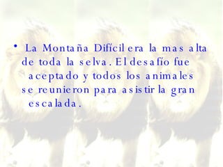 La Montaña Difícil era la mas alta de toda la selva. El desafío fue   aceptado y todos los animales se reunieron para asistir la gran   escalada.  