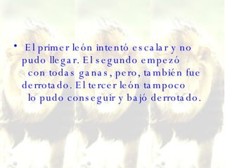 El primer león intentó escalar y no pudo llegar. El segundo empezó   con todas ganas, pero, también fue derrotado. El tercer león tampoco   lo pudo conseguir y bajó derrotado.  