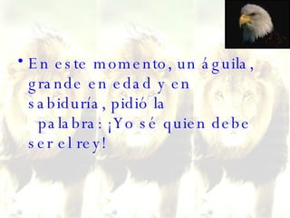En este momento, un águila, grande en edad y en sabiduría, pidió la   palabra: ¡Yo sé quien debe ser el rey!  