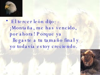 El tercer león dijo: - ¡Montaña, me has vencido, por ahora! Porque ya   llegaste a tu tamaño final y yo todavía estoy creciendo. 
