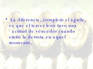 La diferencia, completó el águila, es que el tercer león tuvo una   actitud de vencedor cuando sintió la derrota en aquel momento,  
