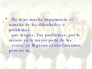 No tiene mucha importancia el tamaño de las dificultades o problemas   que tengas. Tus problemas, por lo menos en la mayor parte de las   veces, ya llegaron al nivel máximo, pero no tú. 
