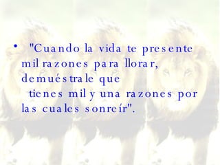 "Cuando la vida te presente mil razones para llorar, demuéstrale que   tienes mil y una razones por las cuales sonreír". 