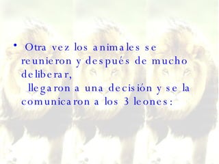 Otra vez los animales se reunieron y después de mucho deliberar,   llegaron a una decisión y se la comunicaron a los 3 leones:  