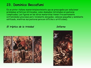 23. Dominico Beccafumi   Es un pintor italiano manierista(movimiento que se preocupaba por solucionar problemas artísticos intrincados, como desnudos retratados en posturas complicadas. Las figuras en las obras manieristas tienen frecuentemente extremidades graciosas pero raramente alargadas, cabezas pequeñas y semblante estilizado, mientras sus posturas parecen difíciles o artificiales). El tríptico de la trinidad  Infierno 