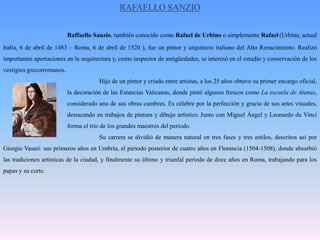 RAFAELLO SANZIORaffaelloSanzio, también conocido como Rafael de Urbino o simplemente Rafael(Urbino, actual Italia, 6 de abril de 1483 – Roma, 6 de abril de 1520 ), fue un pintor y arquitecto italiano del Alto Renacimiento. Realizó importantes aportaciones en la arquitectura y, como inspector de antigüedades, se interesó en el estudio y conservación de los vestigios grecorromanos.			Hijo de un pintor y criado entre artistas, a los 25 años obtuvo su primer encargo oficial, 		la decoración de las Estancias Vaticanas, donde pintó algunos frescos como La escuela de Atenas, 		considerado una de sus obras cumbres. Es célebre por la perfección y gracia de sus artes visuales, 		destacando en trabajos de pintura y dibujo artístico.Junto con Miguel Ángel y Leonardo da Vinci 		forma el trío de los grandes maestros del período.			Su carrera se dividió de manera natural en tres fases y tres estilos, descritos así por Giorgio Vasari: sus primeros años en Umbría, el periodo posterior de cuatro años en Florencia (1504-1508), donde absorbió las tradiciones artísticas de la ciudad, y finalmente su último y triunfal período de doce años en Roma, trabajando para los papas y su corte.