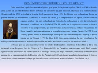 DOMÉNIKOS THEOTOKÓPOULOS, “EL GRECO”	Pintor manierista español considerado el primer gran genio de la pintura española. Nació en 1541 en Candía, Creta y pintó en un estilo bizantino tardío. El Greco era un hombre de gran erudición, aficionado a la literatura clásica. Alrededor del año 1566, se trasladó a Venecia, donde permaneció hasta 1570. Recibió una gran influencia de dos de los grandes maestros del renacimiento. Asimilando el colorido de Tiziano, y la composición de las figuras y la utilización de 		espacios amplios y de gran profundidad, de Tintoretto. La influencia de la obra de MichelangeloBuonarroti es evidente en su Piedad (1572). El estudio de la arquitectura romana reforzó el 		equilibrio de sus composiciones, que con frecuencia incluyen vistas de edificios renacentistas. En 		Roma conoció a varios españoles que le persuadieron para que viajara a España. En 1577 llegó a 		Toledo y pronto recibió el primer encargo de la iglesia de Santo Domingo el Antiguo y se puso a 		trabajar en La Trinidad (1579). La labor de El Greco como retratista fue muy significativa. Su visión personal se asentaba en su profunda espiritualidad, de hecho, sus lienzos evidencian una atmósfera mística. 	El Greco gozó de una excelente posición en Toledo, donde recibió a miembros de la nobleza y de la elite intelectual, como los poetas Luis de Góngora y Fray Hortensio Félix de Paravicino, cuyos retratos pintó. Pintó también algunos cuadros de la ciudad de Toledo, temas de la mitología clásica y del Viejo Testamento, como el de la obra inacabada que muestra la escena apocalíptica de El quinto sello del Apocalipsis (1608), atestiguan la erudición humanista de El Greco y cuán brillante e innovador era el enfoque que daba a los temas tradicionales. Murió en Toledo el 7 de abril de 1614.