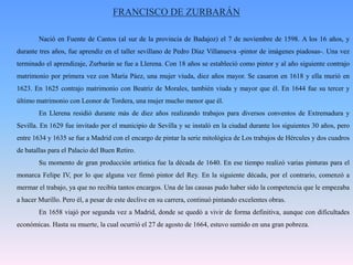 FRANCISCO DE ZURBARÁN	Nació en Fuente de Cantos (al sur de la provincia de Badajoz) el 7 de noviembre de 1598. A los 16 años, y durante tres años, fue aprendiz en el taller sevillano de Pedro Díaz Villanueva -pintor de imágenes piadosas-. Una vez terminado el aprendizaje, Zurbarán se fue a Llerena. Con 18 años se estableció como pintor y al año siguiente contrajo matrimonio por primera vez con María Páez, una mujer viuda, diez años mayor. Se casaron en 1618 y ella murió en 1623. En 1625 contrajo matrimonio con Beatriz de Morales, también viuda y mayor que él. En 1644 fue su tercer y último matrimonio con Leonor de Tordera, una mujer mucho menor que él.	En Llerena residió durante más de diez años realizando trabajos para diversos conventos de Extremadura y Sevilla. En 1629 fue invitado por el municipio de Sevilla y se instaló en la ciudad durante los siguientes 30 años, pero entre 1634 y 1635 se fue a Madrid con el encargo de pintar la serie mitológica de Los trabajos de Hércules y dos cuadros de batallas para el Palacio del Buen Retiro. 	Su momento de gran producción artística fue la década de 1640. En ese tiempo realizó varias pinturas para el monarca Felipe IV, por lo que alguna vez firmó pintor del Rey. En la siguiente década, por el contrario, comenzó a mermar el trabajo, ya que no recibía tantos encargos. Una de las causas pudo haber sido la competencia que le empezaba a hacer Murillo. Pero él, a pesar de este declive en su carrera, continuó pintando excelentes obras. 	En 1658 viajó por segunda vez a Madrid, donde se quedó a vivir de forma definitiva, aunque con dificultades económicas. Hasta su muerte, la cual ocurrió el 27 de agosto de 1664, estuvo sumido en una gran pobreza. 