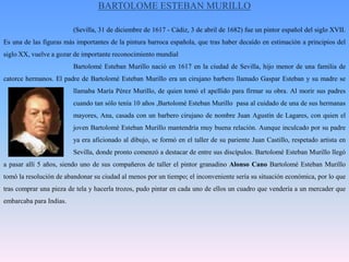 BARTOLOME ESTEBAN MURILLO(Sevilla, 31 de diciembre de 1617 - Cádiz, 3 de abril de 1682) fue un pintor español del siglo XVII. Es una de las figuras más importantes de la pintura barroca española, que tras haber decaído en estimación a principios del siglo XX, vuelve a gozar de importante reconocimiento mundial		Bartolomé Esteban Murillo nació en 1617 en la ciudad de Sevilla, hijo menor de una familia de catorce hermanos. El padre de Bartolomé Esteban Murillo era un cirujano barbero llamado Gaspar Esteban y su madre se 		llamaba María Pérez Murillo, de quien tomó el apellido para firmar su obra. Al morir sus padres 		cuando tan sólo tenía 10 años ,Bartolomé Esteban Murillo  pasa al cuidado de una de sus hermanas 		mayores, Ana, casada con un barbero cirujano de nombre Juan Agustín de Lagares, con quien el 		joven Bartolomé Esteban Murillo mantendría muy buena relación. Aunque inculcado por su padre 		ya era aficionado al dibujo, se formó en el taller de su pariente Juan Castillo, respetado artista en 		Sevilla, donde pronto comenzó a destacar de entre sus discípulos. Bartolomé Esteban Murillo llegó a pasar allí 5 años, siendo uno de sus compañeros de taller el pintor granadino Alonso Cano Bartolomé Esteban Murillo tomó la resolución de abandonar su ciudad al menos por un tiempo; el inconveniente sería su situación económica, por lo que tras comprar una pieza de tela y hacerla trozos, pudo pintar en cada uno de ellos un cuadro que vendería a un mercader que embarcaba para Indias. 