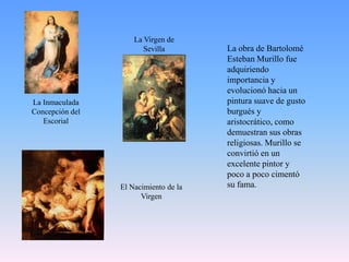 La Virgen de SevillaLa obra de Bartolomé Esteban Murillo fue adquiriendo importancia y evolucionó hacia un pintura suave de gusto burgués y aristocrático, como demuestran sus obras religiosas. Murillo se convirtió en un excelente pintor y poco a poco cimentó su fama.La Inmaculada Concepción del EscorialEl Nacimiento de la Virgen