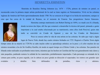 HENRIETTA JOHNSTONHenrietta de BeaulieuDering Johnston (ca. 1674 – 1729), pintora de retratos en pastel, es reconocida como la primera mujer artista profesional de la cual se tiene registro en Norteamérica. Vivió en las colonias inglesas de América del Norte aproximadamente desde 1708. No se conocen ni el lugar ni su fecha de nacimiento, aunque se cree que fue cerca de la ciudad de Rennes, en el noroeste de Francia. Sus progenitores fueron franceses. Henrietta contrajo matrimonio con Robert Dering en 1694 y se mudó con él a Irlanda, 		donde tuvieron dos hijas; allí fue que comenzó a desarrollar la técnica del pastel, pintando a gente 		importante a la cual estaba relacionada por su matrimonio, entre ellos Jonh Percival, quien más 		tarde se convirtió en Conde de Egmont y uno de los Condes de Barrymore. 			Poco se conoce sobre la vida de esta artista en las colonias. Se sabe que viajó a algún 		lugar de Nueva York, donde hay cuatro retratos fechados en 1725. Regresó a Charles Town algún tiempo antes de su muerte en 1729.No se sabe mucho sobre su aprendizaje artístico; en la pose y el color muchos de sus retratos recuerdan a los de Sir GodfreyKneller, de moda en aquel tiempo en el Reino Unido y las colonias. Sus pasteles de Irlanda están realizados en profundos tonos tierra, mientras que los hechos en Carolina del Sur son generalmente más claros y más pequeños, pudiendo notarse la calidad de los materiales, probablemente importados. Cada personaje es retratado de la cintura para arriba, en pose erguida, con la cabeza un poco girada en dirección el espectador, los rostros con grandes ojos ovalados y detalles bien delineados de pestañas, rizos y adornos. 