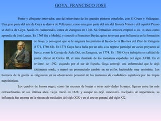 GOYA, FRANCISCO JOSE 	Pintor y dibujante innovador, uno del triunvirato de los grandes pintores españoles, con El Greco y Velázquez. Una gran parte del arte de Goya se deriva de Velázquez, como una gran parte del arte del francés Manet o del español Picaso se deriva de Goya. Nació en Fuendetodos, cerca de Zaragoza en 1746. Su formación artística empezó a los 14 años como aprendiz de José Luzán. En 1763 fue a Madrid, y conoció a Francisco Bayéu, quien tuvo una gran influencia en la formación 		de Goya, y consiguió que se le asignara las pinturas al fresco de la Basílica del Pilar de Zaragoza 		(1771, 1780-82). En 1771 Goya fue a Italia por un año, a su regreso participó en varios proyectos al 		fresco, como la Cartuja de Aula Dei, en Zaragoza, en 1774. En 1786 Goya trabajaba en calidad de 		pintor oficial de Carlos III, el más ilustrado de los monarcas españoles del siglo XVIII. En el 		invierno de 1792, viajando por el sur de España, Goya contrajo una enfermedad que le dejó 		totalmente sordo, y marcó un pronunciado cambio en su estilo, haciéndole muy pesimista. Los horrores de la guerra se originaron en su observación personal de las matanzas de ciudadanos españoles por las tropas napoleónicas. 	Los cuadros de humor negro, como las escenas de brujas y otras actividades bizarras, figuran entre las más extraordinarias de sus últimos años. Goya murió en 1828, y aunque no dejó inmediatos discípulos de importancia, su influencia fue enorme en la pintura de mediados del siglo XIX y en el arte en general del siglo XX.