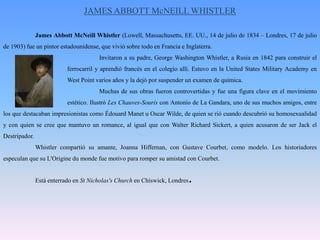 JAMES ABBOTT McNEILL WHISTLER	JamesAbbottMcNeillWhistler (Lowell, Massachusetts, EE. UU., 14 de julio de 1834 – Londres, 17 de julio de 1903) fue un pintor estadounidense, que vivió sobre todo en Francia e Inglaterra.			Invitaron a su padre, George Washington Whistler, a Rusia en 1842 para construir el 		ferrocarril y aprendió francés en el colegio allí. Estuvo en la UnitedStatesMilitaryAcademy en 		West Point varios años y la dejó por suspender un examen de química.			Muchas de sus obras fueron controvertidas y fue una figura clave en el movimiento 		estético. Ilustró Les Chauves-Souris con Antonio de La Gandara, uno de sus muchos amigos, entre los que destacaban impresionistas como ÉdouardManet u Oscar Wilde, de quien se rió cuando descubrió su homosexualidad y con quien se cree que mantuvo un romance, al igual que con Walter Richard Sickert, a quien acusaron de ser Jack el Destripador.Whistler compartió su amante, Joanna Hiffernan, con GustaveCourbet, como modelo. Los historiadores especulan que su L'Origine du monde fue motivo para romper su amistad con Courbet.	Está enterrado en StNicholas'sChurch en Chiswick, Londres.