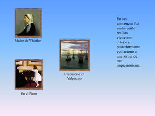 En sus comienzos fue pintor estilo realista victoriano clásico y posteriormente evolucionó a una forma de neo impresionismo. Madre de WhistlerCrepúsculo en Valparaíso En el Piano