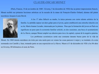 CLAUDE-OSCAR MONET (París, Francia, 14 de noviembre de 1840 - Giverny, 5 de diciembre de 1926) fue un pintor impresionista francés. Monet recibió sus primeras lecciones artísticas en la escuela de la mano de François-Charles Ochard, alumno del pintor neoclásico Jacques-Louis David.			 A los 17 años falleció su madre, la única persona con cierto talento artístico de la 		familia. La pérdida supuso un duro golpe para el joven, quien establecerá una estrecha relación con 		su tía, Marie-Jeanne Lecadre, interesada por la pintura.  Para que la formación del joven en París no 		significara un peso para la economía familiar solicitó, en dos ocasiones, una beca al ayuntamiento 		de Le Havre, aunque Monet empleó sus ahorros para irse a la capital, a pesar de la negativa paterna. 			Los problemas económicos serán una constante durante buena parte de la vida de Monet. En 1868 intenta suicidarse sin éxito por esta razón pero en verano las cosas parecen ir mejor y se traslada a la costa normanda con Camille y Jean, tomando parte en una exposición en Le Havre. Muere el 5 de diciembre de 1926 a los 86 años en Giverny, 80 kilómetros al oeste de París.