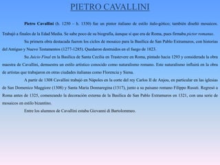 PIETRO CAVALLINIPietro Cavallini (h. 1250 – h. 1330) fue un pintor italiano de estilo italo-gótico; también diseñó mosaicos. Trabajó a finales de la Edad Media. Se sabe poco de su biografía, áunque sí que era de Roma, pues firmaba pictorromanus.	Su primera obra destacada fueron los ciclos de mosaico para la Basílica de San Pablo Extramuros, con historias del Antiguo y Nuevo Testamentos (1277-1285). Quedaron destruidos en el fuego de 1823.	Su Juicio Final en la Basílica de Santa Cecilia en Trastevere en Roma, pintado hacia 1293 y considerada la obra maestra de Cavallini, demuestra un estilo artístico conocido como naturalismo romano. Este naturalismo influirá en la obra de artistas que trabajaron en otras ciudades italianas como Florencia y Siena.	A partir de 1308 Cavallini trabajó en Nápoles en la corte del rey Carlos II de Anjou, en particular en las iglesias de San DomenicoMaggiore (1308) y Santa MariaDonnaregina (1317), junto a su paisano romano FilippoRusuti. Regresó a Roma antes de 1325, comenzando la decoración externa de la Basílica de San Pablo Extramuros en 1321, con una serie de mosaicos en estilo bizantino.	Entre los alumnos de Cavallini estaba Giovanni di Bartolommeo.