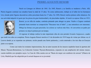 PIERRE-AUGUSTE RENOIRNació en Limoges en febrero de 1841. En 1845, Renoir y su familia se mudaron a París. Allí, Pierre-Auguste continuó sus estudios hasta la edad de 13 años. Ya como adolescente, trabajó en el taller de los hermanos Lévy donde pintó figuras decorativas sobre porcelana hasta los 17 años. En 1858, Renoir realiza pintura sobre abanicos. En esa actividad adquirió el gusto por las piezas de gran luminosidad y de pinceladas rápidas. Al morir su esposa Aline en 1915, 		Renoir, ya en silla de ruedas, continúa pintando para ahogar su pena. Vuelto a Cagnes continuó 		pintando hasta terminar su composición "Descanso tras el baño", y una naturaleza con manzanas. 		Dibuja las formas con gran precisión, los colores se vuelven más fríos. Al convertirse en padre por 		primera vez deja la pintura por un tiempo. 		Al regresar al trabajo realiza la más importante obra de este período Grandes baigneuses, cuadro que tardó tres años en completar. Pierre-Auguste Renoir moriría el 3 de diciembre de 1919 luego de visitar por última vez el Louvre donde ya se exponían sus pinturas, recién pasada una fuerte pulmonía, y sería enterrado a los tres días en Essoyes junto a su esposa.	Como casi todos los restantes impresionistas, fue un autor ausente de los museos españoles hasta la apertura del Museo Thyssen-Bornemisza. La Colección Carmen Thyssen-Bornemisza, expuesta en una ampliación del mismo museo, cuenta también con ejemplos suyos. La Casa de Alba cuenta con un "Busto de mujer con sombrero de cerezas" (Palacio de Liria, Madrid) que fue adquirido por la actual duquesa en su juventud.