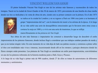 VINCENT WILLEM VAN GOGH	El pintor holandés Vincent Van Gogh es uno de los artistas más famosos y reconocidos de todos los tiempos. Nació en la ciudad de GrootZunder el día 30 de marzo de 1853, proveniente de una familia de clase media donde sus tíos se dedicaban a la venta de obras de arte, siendo este su primer contacto con la pintura. En el año 1873 		se radica en la ciudad de Londres y en su regreso a Paris en 1886 crea junto a su hermano el 		grupo “impresionistas del sur”, con la intención de reunir a los artistas de la época. A lo largo 		de su vida sufrió una serie de desequilibrios emocionales que lo llevaron entre otras cosas a 		cortarse la oreja en 1880 y a vivir con una serie de trastornos, lo que se refleja 			maravillosamente en las pinturas de Van Gogh. 	Sus obras de arte más famosas e impactantes las comenzó a desarrollar luego de descubrir el estilo impresionista de los pintores franceses, donde incluso llegó a considerar que sus trabajos estaban pasados de moda y que ya no tenían ningún valor. En este momento de su vida deja de lado sus paletas oscuras y comienza a pintar sobre el óleo con tonalidades más vivas e intensas, incursionando desde allí en los retratos y paisajes abstractos donde las flores siempre están presentes. Las pinturas de Van Gogh se consideran un estilo post-impresionista, convirtiéndose en uno de los pintores referentes de la historia moderna junto a Dalí, Goya y Picasso. A lo largo de su vida llegó a pintar más de 900 cuadros, donde 27 de ellos se tratan de autorretratos de diferentes momentos y sentimientos. 