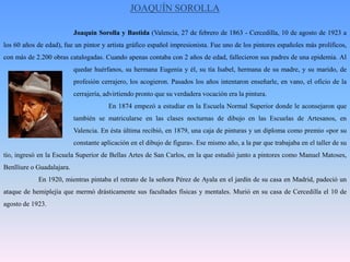 JOAQUÍN SOROLLA		Joaquín Sorolla y Bastida (Valencia, 27 de febrero de 1863 - Cercedilla, 10 de agosto de 1923 a los 60 años de edad), fue un pintor y artista gráfico español impresionista. Fue uno de los pintores españoles más prolíficos, con más de 2.200 obras catalogadas. Cuando apenas contaba con 2 años de edad, fallecieron sus padres de una epidemia. Al 		quedar huérfanos, su hermana Eugenia y él, su tía Isabel, hermana de su madre, y su marido, de 		profesión cerrajero, los acogieron. Pasados los años intentaron enseñarle, en vano, el oficio de la 		cerrajería, advirtiendo pronto que su verdadera vocación era la pintura. 			En 1874 empezó a estudiar en la Escuela Normal Superior donde le aconsejaron que 		también se matricularse en las clases nocturnas de dibujo en las Escuelas de Artesanos, en 		Valencia. En ésta última recibió, en 1879, una caja de pinturas y un diploma como premio «por su 		constante aplicación en el dibujo de figura». Ese mismo año, a la par que trabajaba en el taller de su tío, ingresó en la Escuela Superior de Bellas Artes de San Carlos, en la que estudió junto a pintores como Manuel Matoses, Benlliure o Guadalajara.	En 1920, mientras pintaba el retrato de la señora Pérez de Ayala en el jardín de su casa en Madrid, padeció un ataque de hemiplejía que mermó drásticamente sus facultades físicas y mentales. Murió en su casa de Cercedilla el 10 de agosto de 1923.