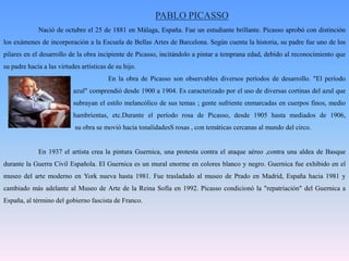 PABLO PICASSONació de octubre el 25 de 1881 en Málaga, España. Fue un estudiante brillante. Picasso aprobó con distinción los exámenes de incorporación a la Escuela de Bellas Artes de Barcelona. Según cuenta la historia, su padre fue uno de los pilares en el desarrollo de la obra incipiente de Picasso, incitándolo a pintar a temprana edad, debido al reconocimiento que su padre hacía a las virtudes artísticas de su hijo. 			En la obra de Picasso son observables diversos períodos de desarrollo. "El período 		azul" comprendió desde 1900 a 1904. Es caracterizado por el uso de diversas cortinas del azul que 		subrayan el estilo melancólico de sus temas ; gente sufriente enmarcadas en cuerpos finos, medio 		hambrientas, etc.Durante el período rosa de Picasso, desde 1905 hasta mediados de 1906, 		 su obra se movió hacia tonalidadesS rosas , con temáticas cercanas al mundo del circo.	En 1937 el artista crea la pintura Guernica, una protesta contra el ataque aéreo ,contra una aldea de Basque durante la Guerra Civil Española. El Guernica es un mural enorme en colores blanco y negro. Guernica fue exhibido en el museo del arte moderno en York nueva hasta 1981. Fue trasladado al museo de Prado en Madrid, España hacia 1981 y cambiado más adelante al Museo de Arte de la Reina Sofía en 1992. Picasso condicionó la "repatriación" del Guernica a España, al término del gobierno fascista de Franco.