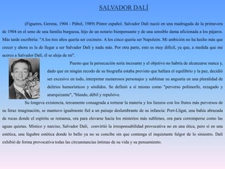 SALVADOR DALÍ(Figueres, Gerona, 1904 - Púbol, 1989) Pintor español. Salvador Dalí nació en una madrugada de la primavera de 1904 en el seno de una familia burguesa, hijo de un notario bienpensante y de una sensible dama aficionada a los pájaros. Más tarde escribiría: "A los tres años quería ser cocinero. A los cinco quería ser Napoleón. Mi ambición no ha hecho más que crecer y ahora es la de llegar a ser Salvador Dalí y nada más. Por otra parte, esto es muy difícil, ya que, a medida que me acerco a Salvador Dalí, él se aleja de mí". 			Puesto que la persecución sería incesante y el objetivo no habría de alcanzarse nunca y, 		dado que en ningún recodo de su biografía estaba previsto que hallara el equilibrio y la paz, decidió 		ser excesivo en todo, interpretar numerosos personajes y sublimar su angustia en una pluralidad de 		delirios humorísticos y sórdidos. Se definió a sí mismo como "perverso polimorfo, rezagado y 		anarquizante", "blando, débil y repulsivo.	Su longeva existencia, tercamente consagrada a torturar la materia y los lienzos con los frutos más perversos de su feraz imaginación, se mantuvo igualmente fiel a un paisaje deslumbrante de su infancia: Port-Lligat, una bahía abrazada de rocas donde el espíritu se remansa, ora para elevarse hacia los misterios más sublimes, ora para corromperse como las aguas quietas. Místico y narciso, Salvador Dalí,  convirtió la irresponsabilidad provocativa no en una ética, pero sí en una estética, una lúgubre estética donde lo bello ya no se concibe sin que contenga el inquietante fulgor de lo siniestro. Dalí exhibió de forma provocativa todas las circunstancias íntimas de su vida y su pensamiento.