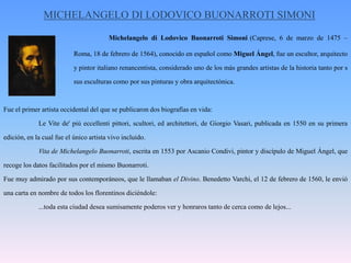 MICHELANGELO DI LODOVICO BUONARROTI SIMONIMichelangelo di LodovicoBuonarrotiSimoni(Caprese, 6 de marzo de 1475 – 		Roma, 18 de febrero de 1564), conocido en español como Miguel Ángel, fue un escultor, arquitecto 		y pintor italiano renancentista, considerado uno de los más grandes artistas de la historia tanto por s		sus esculturas como por sus pinturas y obra arquitectónica.Fue el primer artista occidental del que se publicaron dos biografías en vida:	Le Vite de' più eccellenti pittori, scultori, ed architettori, de Giorgio Vasari, publicada en 1550 en su primera edición, en la cual fue el único artista vivo incluido.	Vita de MichelangeloBuonarroti, escrita en 1553 por AscanioCondivi, pintor y discípulo de Miguel Ángel, que recoge los datos facilitados por el mismo Buonarroti.Fue muy admirado por sus contemporáneos, que le llamaban el Divino. Benedetto Varchi, el 12 de febrero de 1560, le envió una carta en nombre de todos los florentinos diciéndole:	...toda esta ciudad desea sumisamente poderos ver y honraros tanto de cerca como de lejos... 