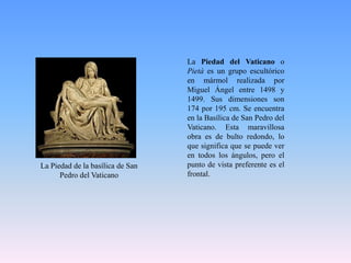 La Piedad del Vaticano o Pietà es un grupo escultórico en mármol realizada por Miguel Ángel entre 1498 y 1499. Sus dimensiones son 174 por 195 cm. Se encuentra en la Basílica de San Pedro del Vaticano. Esta maravillosa obra es de bulto redondo, lo que significa que se puede ver en todos los ángulos, pero el punto de vista preferente es el frontal.La Piedad de la basílica de San Pedro del Vaticano