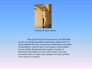 Crucifijo del Santo SpiritoPara el prior Niccolò di Giovanni di Lapo Bichiellini ejecutó un Crucifijo de madera policromada, donde resolvió el cuerpo desnudo de Cristo, como el de un adolescente, sin resaltar la musculatura, a pesar de que el rostro parece el de un adulto, con una medida desproporcionada respecto al cuerpo; la policromía está pintada con unos colores tenues y con unas suavísimas líneas de sangre, que consiguen una unión perfecta con la talla de la escultura.