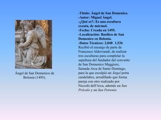 -Título: Ángel de San Domenico.-Autor: Miguel Ángel.-¿Qué es?: Es una escultura exenta, de mármol.-Fecha: Creada en 1495.-Localización: Basílica de San Domenico en Bolonia.-Datos Técnicos: 2,048×1,536 Recibió el encargo de parte de Francesco Aldovrandi, de realizar tres esculturas para completar la sepultura del fundador del convento de San DomenicoMaggiore, llamada Arca de Santo Domingo, para la que esculpió un Ángel porta candelabro, arrodillado que forma pareja con otro realizado por Niccolòdell'Arca, además un San Próculo y un San PetronioÁngelde San Domenico de Bolonia (1495).