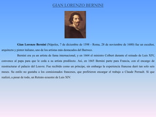 GIAN LORENZO BERNINIGian Lorenzo Bernini (Nápoles, 7 de diciembre de 1598 - Roma, 28 de noviembre de 1680) fue un escultor, arquitecto y pintor italiano, uno de los artistas más destacados del Barroco.Bernini era ya un artista de fama internacional, y en 1664 el ministro Colbert durante el reinado de Luis XIV, convence al papa para que le ceda a su artista predilecto. Así, en 1665 Bernini parte para Francia, con el encargo de reestructurar el palacio del Louvre. Fue recibido como un príncipe, sin embargo la experiencia francesa duró tan solo seis meses. Su estilo no gustaba a los comisionados franceses, que prefirieron encargar el trabajo a Claude Perrault. Sí que realizó, a pesar de todo, un Retrato ecuestre de Luis XIV.
