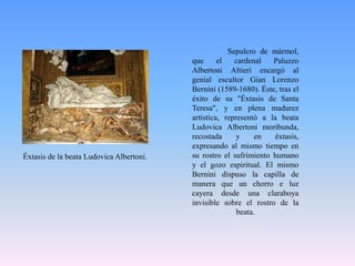 	Sepulcro de mármol, que el cardenal PaluzzoAlbertoniAltieri encargó al genial escultor Gian Lorenzo Bernini (1589-1680). Éste, tras el éxito de su "Éxtasis de Santa Teresa", y en plena madurez artística, representó a la beata LudovicaAlbertoni moribunda, recostada y en éxtasis, expresando al mismo tiempo en su rostro el sufrimiento humano y el gozo espiritual. El mismo Bernini dispuso la capilla de manera que un chorro e luz cayera desde una claraboya invisible sobre el rostro de la beata.Éxtasis de la beata LudovicaAlbertoni.
