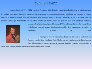 ANTONIO CANOVAAnonioCanova (1757- 1822). Nació en Possagno, Italia. Escultor precoz considerado como el más importante del período Neoclásico. Sus obras más conocidas representan personajes mitológicos y religiosos, sin embargo su calidad artística, le permitió abordar todo tipo de temas. Aun niño (11 años), va a vivir a Venecia y a los 24 a Roma. Para ese entonces Canova ya deslumbraba con sus obras talladas en marmol, tanto así, que aun a su corta edad fue contratado 			para esculpir la tumba del papa Clemente XIV. En adelante, Canova fue requerido en 			toda Europa y trabajó para un sin número de notables de la época como Napoleón y la 			emperatriz Catalina de Rusia. 				El prestigio de Canova era inmenso. Ingleses y franceses lo recibieron con 			honores cuando visitó Londres y París. Al observar sus esculturas es facil concluir que 			han sido creadas por un superdotado de las artes. Su estilo y técnica incomparables lo situan entre los más grandes maestros de la escultura clásica italiana. 