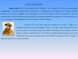 AUGUSTE RODIN	Auguste Rodin (París, 12 de noviembre de 1840 - Meudon, 17 de noviembre de 1917) fue un escultor francés contemporáneo a la corriente Impresionista. Enmarcado en el academicismo más absoluto de la escuela escultórica neoclásica, es el escultor encargado no sólo de poner fin a más de dos siglos en busca de la mimesis en las artes tridimensionales, sino de dar además un nuevo rumbo a la ya obsoleta concepción del monumento y la escultura pública. Es por esto que Rodin ha sido denominado en la historia del arte: «el primer moderno».			El proceso por el cual están hechas sus esculturas es el vaciado, y aunque en la 		actualidad conocemos estas piezas trabajadas en bronce, en su época Rodin elaboraba estas piezas 		en yeso: vaciaba el yeso, material usado como borrador y desechado por los escultores, como una 		manera de criticar al circuito del arte y a la escultura en mármol (blanco igual que el yeso, pero 		infinitamente más costoso), reconocida como la única oficial. Su mensaje era claro: la imagen es superior al material con el que está construido.