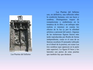 	Las Puertas del Infierno son, en definitiva, una reflexión sobre la condición humana, con sus luces y sombras. Distinguimos toques de romanticismo y simbolismo en la temática de la obra y un enfoque más realista si tenemos en cuenta los efectos de la luz (y por la afinidad artística y personal del autor). Algunas de las numerosas figuras fueron más tarde reproducidas por Rodin de forma independiente, como es el caso de su famosa escultura El pensador (ubicado en el dintel de la puerta), así como Las tres sombras (que aparecen en la parte más superior). La figura El beso y los laterales son partes de estas puertas que también hay que destacar.Las Puertas del Infierno