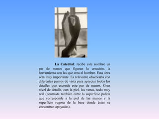 La Catedral: recibe este nombre un par de manos que figuran la creación, la herramienta con las que crea el hombre. Esta obra será muy importante. Es relevante observarla con diferentes puntos de vista para apreciar todos los detalles que esconde este par de manos. Gran nivel de detalle, con la piel, las venas, todo muy real (contraste también entre la superficie pulida que corresponde a la piel de las manos y la superficie rugosa de la base donde éstas se encuentran apoyadas).