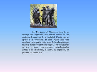 	Los Burgueses de Calais: se trata de un encargo que representa una hazaña heroica de un conjunto de personas de la ciudad de Calais, que se opone a la ocupación de ésta. Rodin hará una escultura en un podio bajo, a ras del suelo (para que la gente pueda contemplarla mejor). Son un conjunto de seis personas, prácticamente individualizadas debido a la vestimenta, el rostro, su expresión, el gesto de las manos, etc