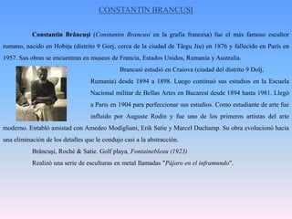 CONSTANTIN BRANCUSIConstantinBrâncuşi (ConstantinBrancusi en la grafía francesa) fue el más famoso escultor rumano, nacido en Hobiţa (distrito 9 Gorj, cerca de la ciudad de TârguJiu) en 1876 y fallecido en París en 1957. Sus obras se encuentran en museos de Francia, Estados Unidos, Rumanía y Australia.Brancusi estudió en Craiova (ciudad del distrito 9 Dolj, 				Rumania) desde 1894 a 1898. Luego continuó sus estudios en la Escuela 			Nacional militar de Bellas Artes en Bucarest desde 1894 hasta 1981. Llegó 			a Paris en 1904 para perfeccionar sus estudios. Como estudiante de arte fue 			influido por Auguste Rodin y fue uno de los primeros artistas del arte moderno. Entabló amistad con AmedeoModigliani, Erik Satie y Marcel Duchamp. Su obra evolucionó hacia una eliminación de los detalles que le condujo casi a la abstracción.Brâncuşi, Roché & Satie. Golf playa, Fontainebleau (1923)	Realizó una serie de esculturas en metal llamadas "Pájaro en el inframundo".