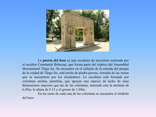 	La puerta del beso es una escultura de travertino realizada por el escultor ConstantinBrâncuşi, que forma parte del tríptico del Ansamblul Monumental TârguJiu .Se encuentra en el callejón de la entrada del parque de la ciudad de TârguJiu, está hecha de piedra porosa, extraída de las minas que se encuentran por los alrededores. La escultura está formada por columnas anchas, paralelas, que apoyan una especie de techo de unas dimensiones mayores que las de las columnas, teniendo este la anchura de 6.45m, la altura de 5.13 y el grosor de 1.69m.	En las caras de cada una de las columnas se encuentra el símbolo del beso