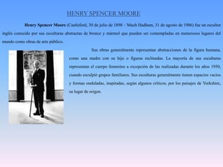 HENRY SPENCER MOORE	Henry Spencer Moore (Castleford, 30 de julio de 1898 – MuchHadham, 31 de agosto de 1986) fue un escultor inglés conocido por sus esculturas abstractas de bronce y mármol que pueden ser contempladas en numerosos lugares del mundo como obras de arte público.				Sus obras generalmente representan abstracciones de la figura humana, 			como una madre con su hijo o figuras reclinadas. La mayoría de sus esculturas 			representan el cuerpo femenino a excepción de las realizadas durante los años 1950, 			cuando esculpió grupos familiares. Sus esculturas generalmente tienen espacios vacíos 			y formas onduladas, inspiradas, según algunos críticos, por los paisajes de Yorkshire, 			su lugar de origen.