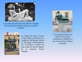 Una estatua de piedra de ChacMool en Chichén Itzá. Este tipo de escultura influyó en el estilo de Moore.La escultura de bronce de Moore Die Liegende (localizada en Stuttgart) es una de sus primeras figuras reclinadas.La estatua de bronce FamilyGroup (1950), localizada en la entrada de The Barclay School en Stevenage (Hertfordshire), fue la primera comisión de gran escala de Moore después de la Segunda Guerra Mundial.