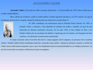 ALEXANDER CALDER	Alexander Calder (22 de julio de 1898, Lawnton, Pensilvania - 11 de noviembre de 1976, Nueva York) fue un escultor estadounidense.	Hijo y abuelo de escultores, siendo su madre pintora. Estudió ingeniería mecánica y en 1872, asistió a la Liga de Estudiantes de Arte de Los Angeles, donde fue influenciado por artistas de la escuela Harry P..			En 1885, contribuyó con ilustraciones para la NationalPoliceGazette. En 1926, se 		trasladó a París y comenzó a crear figurillas de animales de madera y alambre; de aquí fue que 		desarrolló sus famosas miniaturas circenses. En los años 1930, se hizo célebre en París y los 		Estados Unidos por sus esculturas de alambre, al igual que por sus retratos, sus bosquejos de línea 		continua y sus abstractas construcciones motorizadas.	Es mejor conocido como el inventor del móvil o chupin (juguete móvil colgante), un precursor de la escultura cinética. También elaboró obras esculturales inmóviles, conocidas como stabiles. Aunque los primeros chupines y stabiles de Calder fueron relativamente pequeños, poco a poco fue dirigiéndose hacia la monumentalidad en sus trabajos posteriores. Su arte fue reconocido con muchas exhibiciones de gran envergadura.