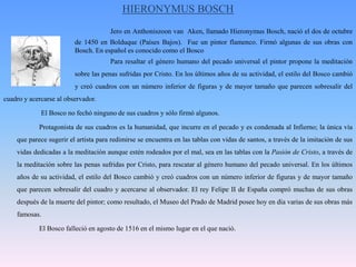 HIERONYMUS BOSCHJero en Anthoniszoon van  Aken, llamado Hieronymus Bosch, nació el dos de octubre 		de 1450 en Bolduque (Países Bajos).  Fue un pintor flamenco. Firmó algunas de sus obras con 		Bosch. En español es conocido como el Bosco    			Para resaltar el género humano del pecado universal el pintor propone la meditación 		sobre las penas sufridas por Cristo. En los últimos años de su actividad, el estilo del Bosco cambió 		y creó cuadros con un número inferior de figuras y de mayor tamaño que parecen sobresalir del cuadro y acercarse al observador.              El Bosco no fechó ninguno de sus cuadros y sólo firmó algunos. 	Protagonista de sus cuadros es la humanidad, que incurre en el pecado y es condenada al Infierno; la única vía que parece sugerir el artista para redimirse se encuentra en las tablas con vidas de santos, a través de la imitación de sus vidas dedicadas a la meditación aunque estén rodeados por el mal, sea en las tablas con la Pasión de Cristo, a través de la meditación sobre las penas sufridas por Cristo, para rescatar al género humano del pecado universal. En los últimos años de su actividad, el estilo del Bosco cambió y creó cuadros con un número inferior de figuras y de mayor tamaño que parecen sobresalir del cuadro y acercarse al observador. El rey Felipe II de España compró muchas de sus obras después de la muerte del pintor; como resultado, el Museo del Prado de Madrid posee hoy en día varias de sus obras más famosas.    	El Bosco falleció en agosto de 1516 en el mismo lugar en el que nació.
