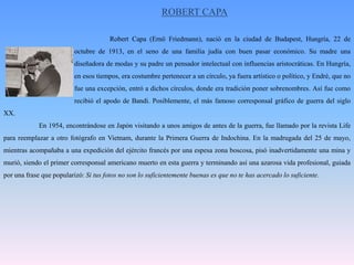HENRI CARTIER BRESSON		Nacido en el año 1908 en Chanteloup, en Francia, no fue sino hasta cumplir los 23 años cuando empezó con la fotografía. Una Kodak Box Brownie fue su primera cámara fotográfica, y fue un año después cuando adquirió la que le hizo famoso: una Leica.			Empezó con la fotografía deportiva, que le encantaba, pero pronto se dedicó al 		fotorreportaje, y así, junto al también famosísimo Robert Capa, fundó la agencia Magnum Photos.			Tuvo el honor de ser el primer fotógrafo que vio expuesta su obra en el Museo del 		Louvre, en París.			Y es que fue un artista en el arte de saber captar el instante preciso. El “momento decisivo” como él lo llamaba. Nunca recortó los negativos, siempre los utilizaba completos y viajó por todo el mundo para hacer muchas de sus maravillosas fotografías.	En el año 1974 se dedicó a la pintura, y junto a su mujer creó la Fundación Henri CartierBresson en la que recopiló la obra de toda su vida.Henri CartierBresson murió el 4 de agosto de 2004 a los 95 años.