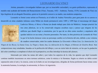 LEONARDO DA VINCI	Artista, pensador e investigador italiano que, por su insaciable curiosidad y su genio polifacético, representa el modelo más acabado del hombre del Renacimiento (Vinci, Toscana, 1452 - Amboise, Turena, 1519). Leonardo da Vinci era hijo ilegítimo de un abogado florentino, quien no le permitió conocer a su madre, una modesta campesina. 	Leonardo se formó como artista en Florencia, en el taller de Andrea Verrochio; pero gran parte de su carrera se desarrolló en otras ciudades italianas como Milán (en donde permaneció entre 1489 y 1499 bajo el mecenazgo del duque 		Ludovico Sforza, el Moro) o Roma (en donde trabajó para Julio de Médicis). Aunque practicó las 		tres artes plásticas, no se ha conservado ninguna escultura suya y parece que ninguno de los 		edificios que diseñó llegó a construirse, por lo que de su obra como escultor y arquitecto sólo 		quedan indicios en sus notas y bocetos personales. Por tanto, la obra pictórica de Leonardo da Vinci 		la que le ha hecho destacar como un personaje cumbre en la historia del arte, debido a una veintena 		de cuadros conservados, entre los cuales destacan La Gioconda o Mona Lisa, La Anunciación, La Virgen de las Rocas, La Santa Cena, La Virgen y Santa Ana, La Adoración de los Magos, el Retrato de Ginebra Benzi. Son composiciones muy estudiadas, basadas en la perfección del dibujo y con un cierto halo de misterio, en las que la gradación del color contribuye a completar el efecto de la perspectiva; en ellas introdujo la técnica del sfumato, 	Interesado por todas las ramas del saber y por todos los aspectos de la vida, los apuntes que dejó Leonardo contiene también incursiones en otros terrenos artísticos, como la música o la literatura. Según su criterio no debía existir separación entre el arte y la ciencia, como no la hubo en sus investigaciones, dirigidas de forma preferente hacia temas como la anatomía humana, la zoología, la astronomía, la física o la ingeniería.