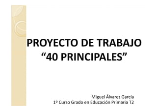 PROYECTO DE TRABAJO
  “40 PRINCIPALES”


                      Miguel Álvarez García
    1º Curso Grado en Educación Primaria T2
 