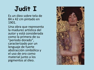 Judit I	Es un óleo sobre tela de 84 x 42 cm pintado en 1901.	Una obra que representa la madurez artística del autor y está considerada como la primera de su "período dorado", caracterizado por un lenguaje de fuerte abstracción simbólica y el uso de oro como material junto a los pigmentos al óleo.