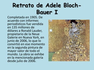 Retrato de AdeleBloch-Bauer I	Completada en 1905. De acuerdo con informes periodísticos fue vendida en 135 millones de dólares a Ronald Lauder, propietario de la NeueGalerie en Nueva York, en junio de 2006, lo que lo convirtió en ese momento en la segunda pintura de mayor valor de todo el mundo. La obra se exhibe en la mencionada galería desde julio de 2006.