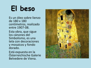 El beso	Es un óleo sobre lienzo de 180 x 180 centímetros, realizado entre 1907-08.	Esta obra, que sigue los cánones del Simbolismo, es una tela con decoraciones y mosaicos y fondo dorado.	Está expuesta en la ÖsterreichischeGalerie Belvedere de Viena.