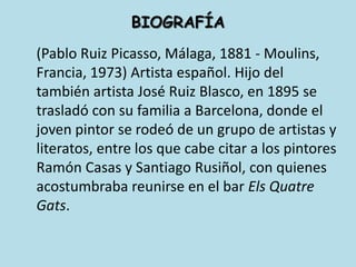 BIOGRAFÍA	(Pablo Ruiz Picasso, Málaga, 1881 - Moulins, Francia, 1973) Artista español. Hijo del también artista José Ruiz Blasco, en 1895 se trasladó con su familia a Barcelona, donde el joven pintor se rodeó de un grupo de artistas y literatos, entre los que cabe citar a los pintores Ramón Casas y Santiago Rusiñol, con quienes acostumbraba reunirse en el bar ElsQuatreGats.